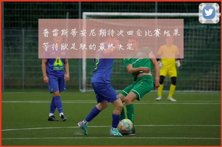普雷斯蒂安尼期待次回合比赛结果等待欧足联的最终决定
