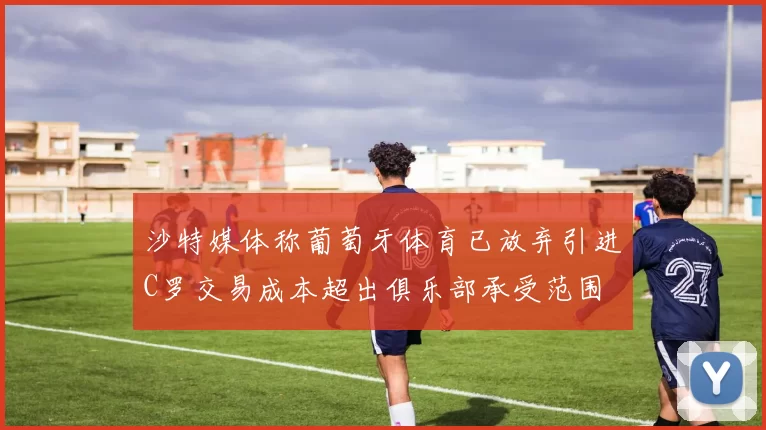 沙特媒体称葡萄牙体育已放弃引进C罗交易成本超出俱乐部承受范围