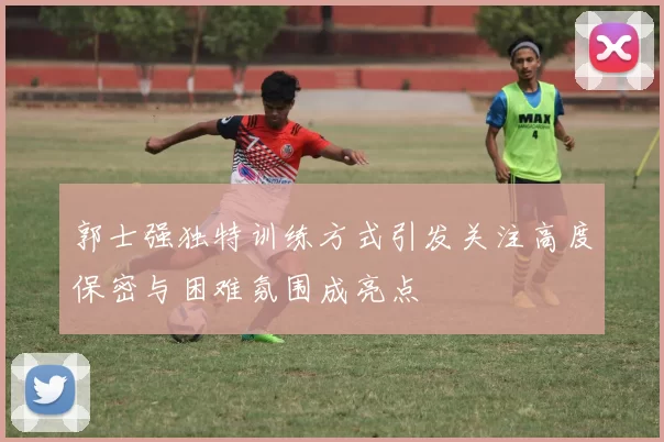 郭士强独特训练方式引发关注高度保密与困难氛围成亮点