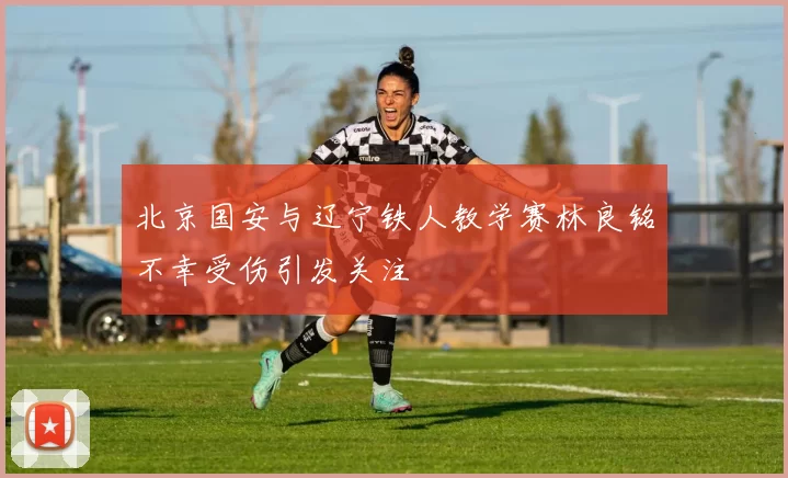 北京国安与辽宁铁人教学赛林良铭不幸受伤引发关注