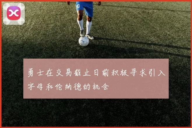 勇士在交易截止日前积极寻求引入字母和伦纳德的机会