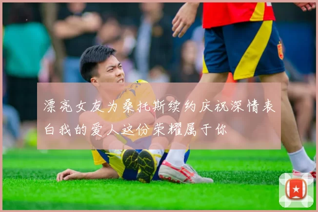 漂亮女友为桑托斯续约庆祝深情表白我的爱人这份荣耀属于你