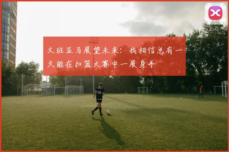 文班亚马展望未来：我相信总有一天能在扣篮大赛中一展身手