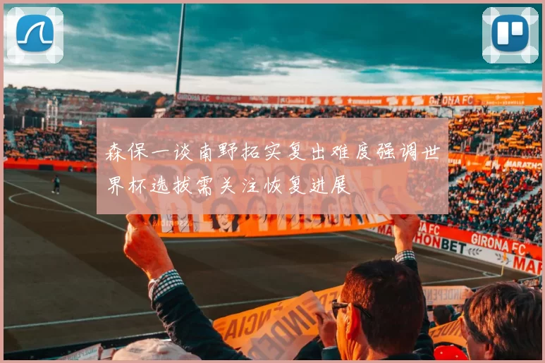 森保一谈南野拓实复出难度强调世界杯选拔需关注恢复进展